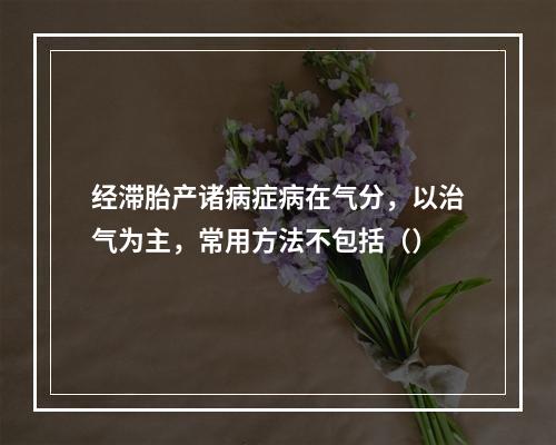 经滞胎产诸病症病在气分，以治气为主，常用方法不包括（）