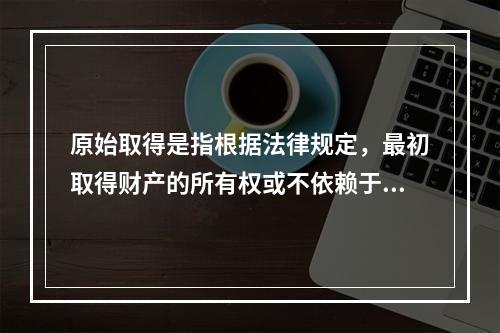 原始取得是指根据法律规定，最初取得财产的所有权或不依赖于原