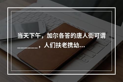 当天下午，加尔各答的唐人街可谓______，人们扶老携幼，