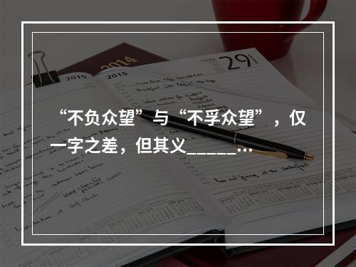 “不负众望”与“不孚众望”，仅一字之差，但其义______