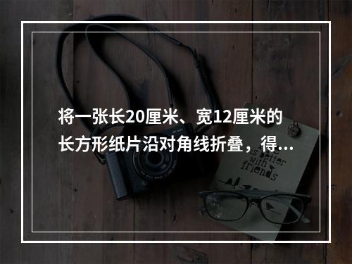 将一张长20厘米、宽12厘米的长方形纸片沿对角线折叠，得到的