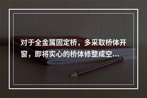 对于全金属固定桥，多采取桥体开窗，即将实心的桥体修整成空壳