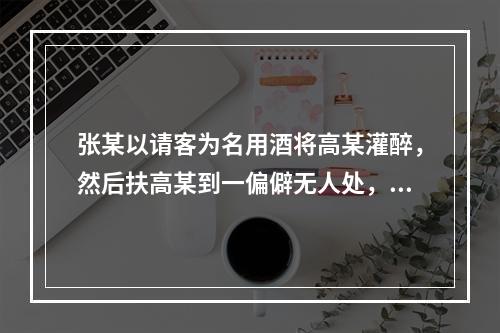 张某以请客为名用酒将高某灌醉，然后扶高某到一偏僻无人处，将高