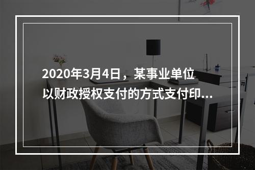 2020年3月4日，某事业单位以财政授权支付的方式支付印刷费