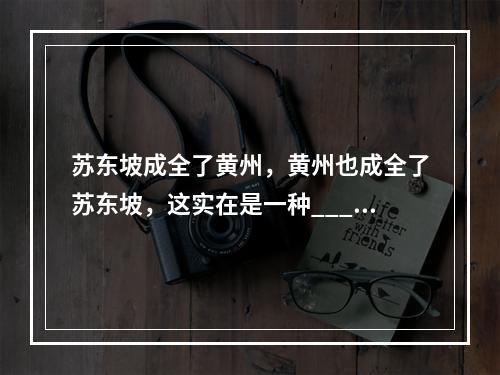 苏东坡成全了黄州，黄州也成全了苏东坡，这实在是一种____