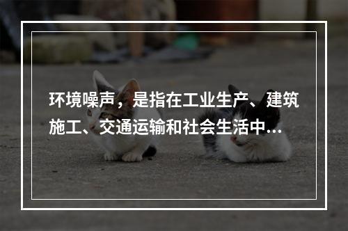 环境噪声，是指在工业生产、建筑施工、交通运输和社会生活中所产