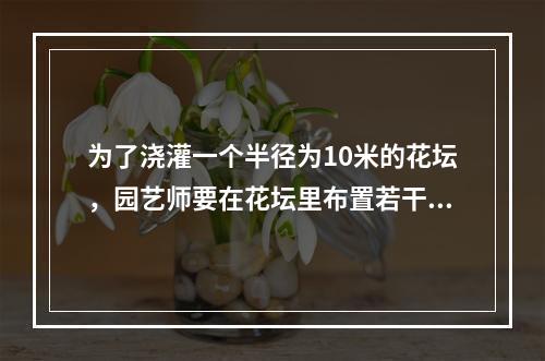 为了浇灌一个半径为10米的花坛，园艺师要在花坛里布置若干个旋