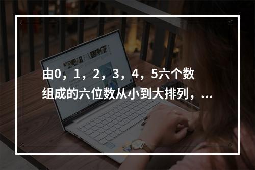 由0，1，2，3，4，5六个数组成的六位数从小到大排列，第五