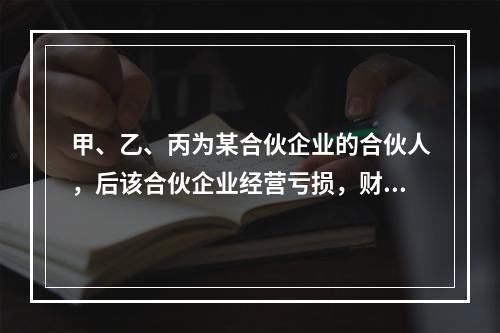 甲、乙、丙为某合伙企业的合伙人，后该合伙企业经营亏损，财产不