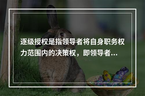 逐级授权是指领导者将自身职务权力范围内的决策权，即领导者自