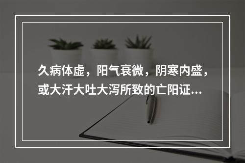 久病体虚，阳气衰微，阴寒内盛，或大汗大吐大泻所致的亡阳证，宜