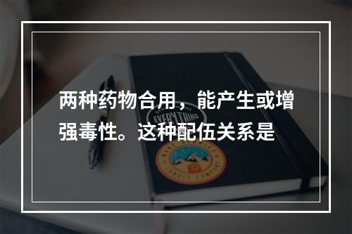 两种药物合用，能产生或增强毒性。这种配伍关系是