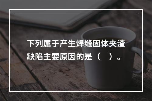 下列属于产生焊缝固体夹渣缺陷主要原因的是（　）。