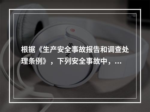 根据《生产安全事故报告和调查处理条例》，下列安全事故中，属于