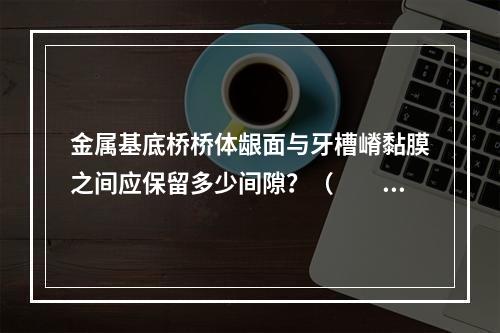 金属基底桥桥体龈面与牙槽嵴黏膜之间应保留多少间隙？（　　）