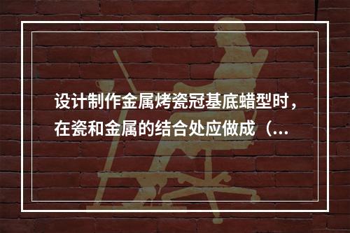 设计制作金属烤瓷冠基底蜡型时，在瓷和金属的结合处应做成（　