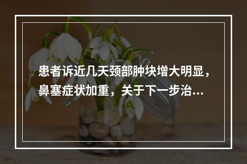 患者诉近几天颈部肿块增大明显，鼻塞症状加重，关于下一步治疗，