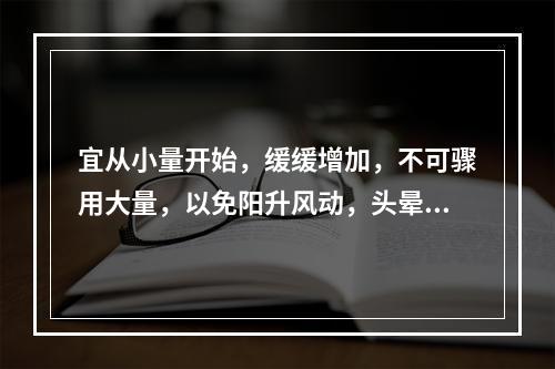 宜从小量开始，缓缓增加，不可骤用大量，以免阳升风动，头晕目赤