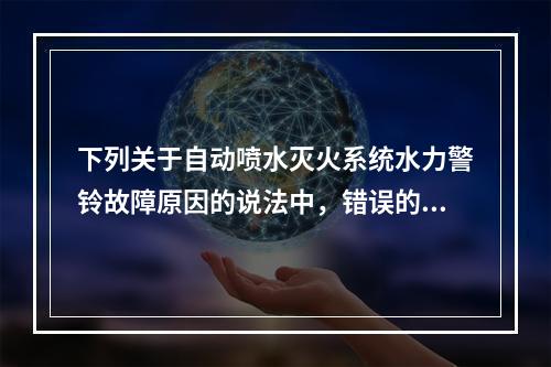 下列关于自动喷水灭火系统水力警铃故障原因的说法中，错误的是（