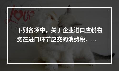 下列各项中，关于企业进口应税物资在进口环节应交的消费税，可能