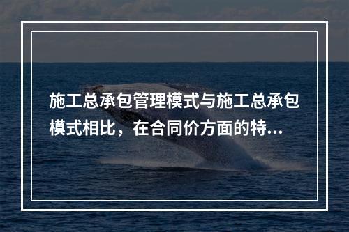 施工总承包管理模式与施工总承包模式相比，在合同价方面的特点是