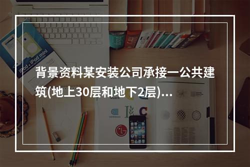 背景资料某安装公司承接一公共建筑(地上30层和地下2层)的电