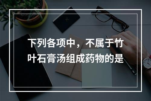 下列各项中，不属于竹叶石膏汤组成药物的是