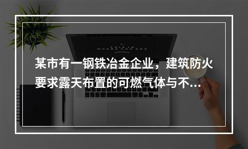 某市有一钢铁冶金企业，建筑防火要求露天布置的可燃气体与不可燃