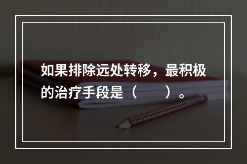 如果排除远处转移，最积极的治疗手段是（　　）。