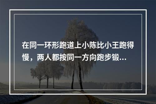 在同一环形跑道上小陈比小王跑得慢，两人都按同一方向跑步锻炼时