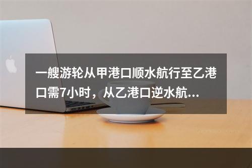 一艘游轮从甲港口顺水航行至乙港口需7小时，从乙港口逆水航行至