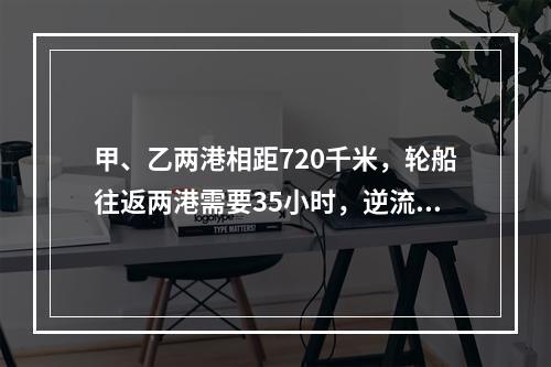 甲、乙两港相距720千米，轮船往返两港需要35小时，逆流航行