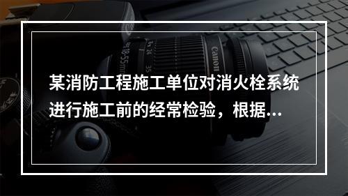 某消防工程施工单位对消火栓系统进行施工前的经常检验，根据现行