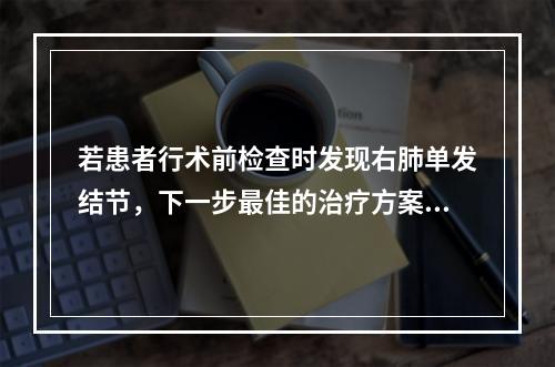 若患者行术前检查时发现右肺单发结节，下一步最佳的治疗方案是（