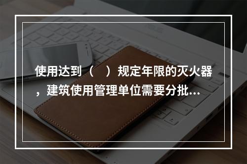 使用达到（　）规定年限的灭火器，建筑使用管理单位需要分批次向