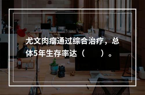 尤文肉瘤通过综合治疗，总体5年生存率达（　　）。