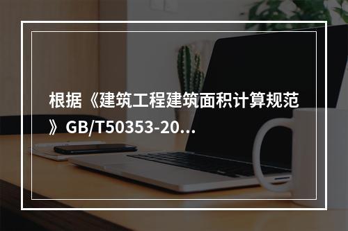 根据《建筑工程建筑面积计算规范》GB/T50353-2013