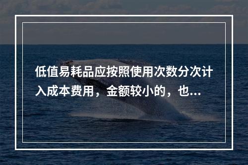 低值易耗品应按照使用次数分次计入成本费用，金额较小的，也可以