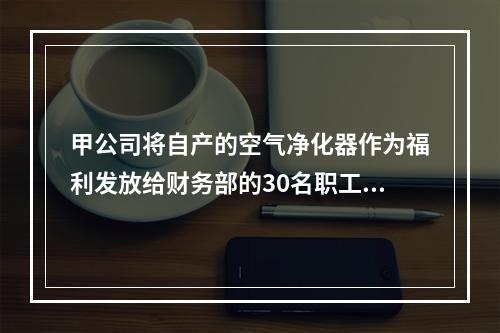 甲公司将自产的空气净化器作为福利发放给财务部的30名职工，每