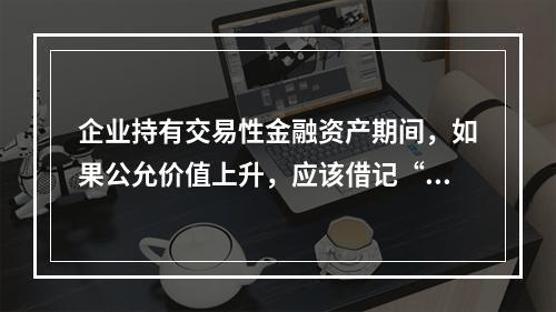 企业持有交易性金融资产期间，如果公允价值上升，应该借记“投资