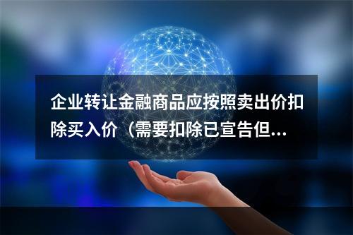 企业转让金融商品应按照卖出价扣除买入价（需要扣除已宣告但尚未