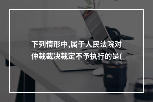 下列情形中,属于人民法院对仲裁裁决裁定不予执行的是(