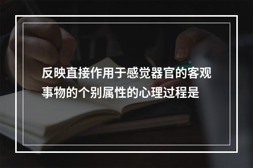 反映直接作用于感觉器官的客观事物的个别属性的心理过程是