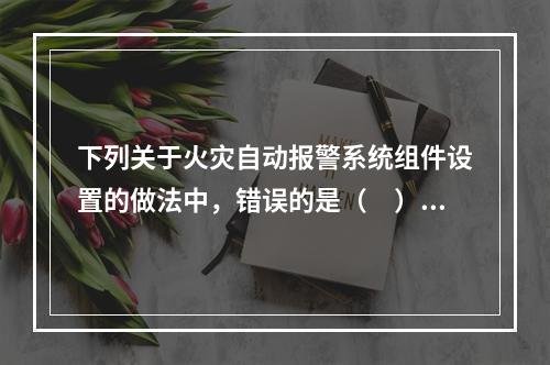 下列关于火灾自动报警系统组件设置的做法中，错误的是（　）。