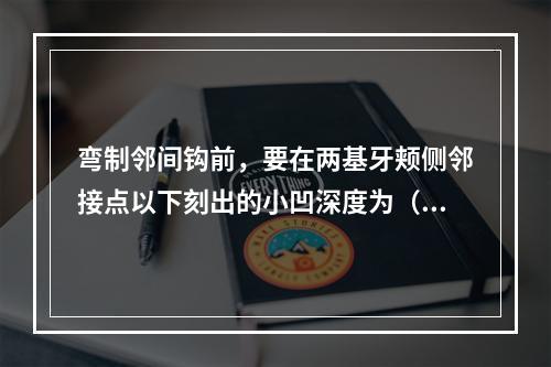 弯制邻间钩前，要在两基牙颊侧邻接点以下刻出的小凹深度为（　