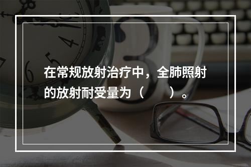 在常规放射治疗中，全肺照射的放射耐受量为（　　）。