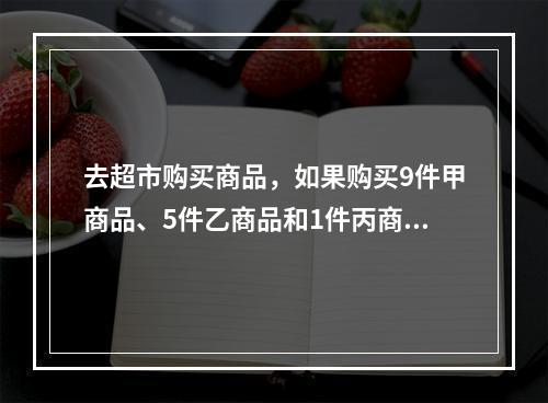 去超市购买商品，如果购买9件甲商品、5件乙商品和1件丙商品，