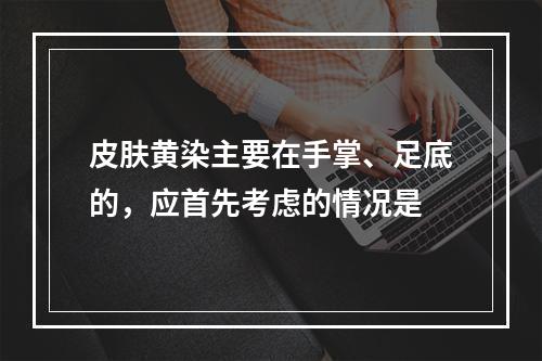 皮肤黄染主要在手掌、足底的，应首先考虑的情况是