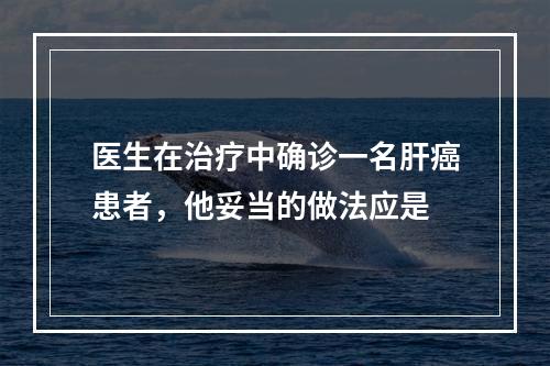 医生在治疗中确诊一名肝癌患者，他妥当的做法应是