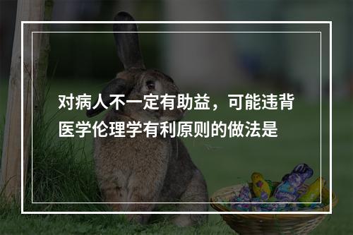 对病人不一定有助益，可能违背医学伦理学有利原则的做法是